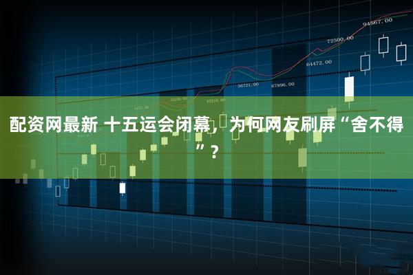 配资网最新 十五运会闭幕，为何网友刷屏“舍不得”？