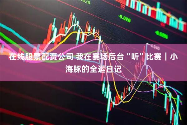 在线股票配资公司 我在赛场后台“听”比赛｜小海豚的全运日记