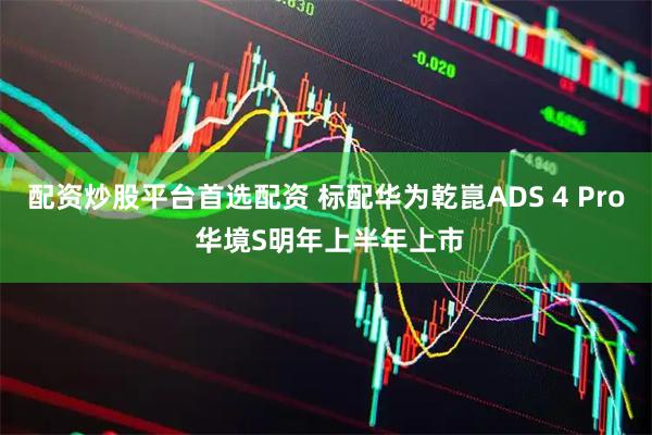 配资炒股平台首选配资 标配华为乾崑ADS 4 Pro 华境S明年上半年上市