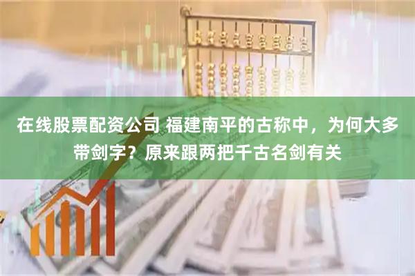 在线股票配资公司 福建南平的古称中，为何大多带剑字？原来跟两把千古名剑有关