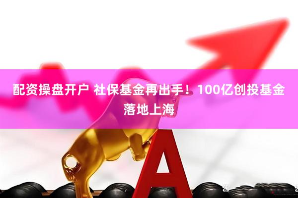配资操盘开户 社保基金再出手！100亿创投基金落地上海