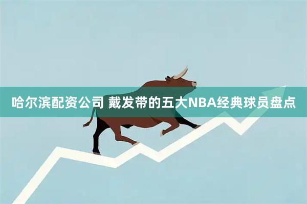 哈尔滨配资公司 戴发带的五大NBA经典球员盘点