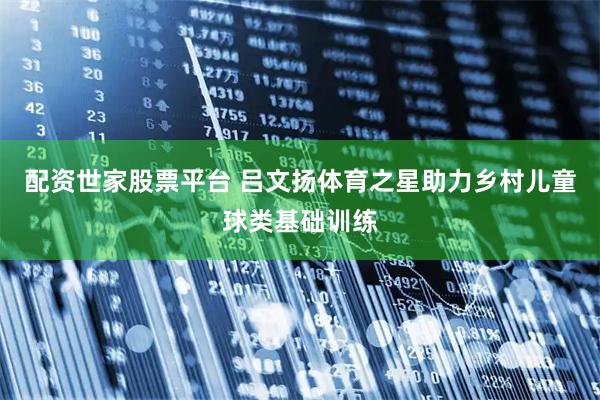 配资世家股票平台 吕文扬体育之星助力乡村儿童球类基础训练