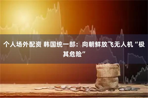 个人场外配资 韩国统一部：向朝鲜放飞无人机“极其危险”