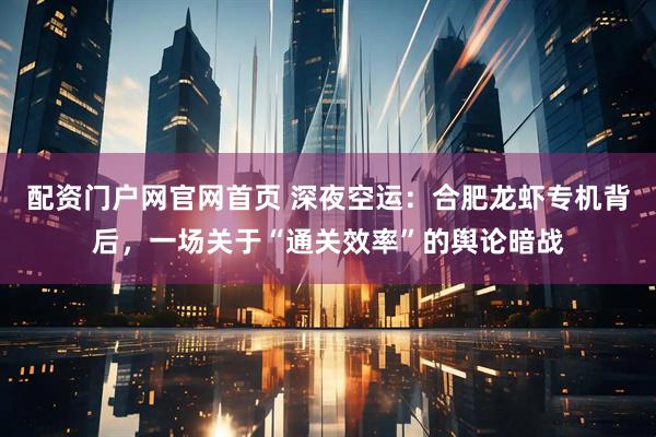 配资门户网官网首页 深夜空运：合肥龙虾专机背后，一场关于“通关效率”的舆论暗战