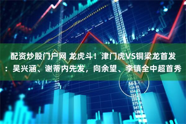配资炒股门户网 龙虎斗！津门虎VS铜梁龙首发：吴兴涵、谢蒂内先发，向余望、李镇全中超首秀