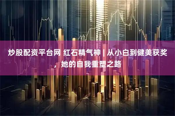 炒股配资平台网 红石精气神 | 从小白到健美获奖，她的自我重塑之路