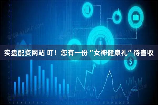 实盘配资网站 叮！您有一份“女神健康礼”待查收