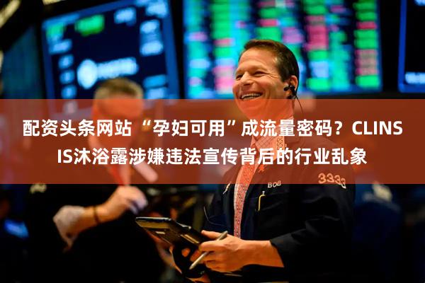 配资头条网站 “孕妇可用”成流量密码？CLINSIS沐浴露涉嫌违法宣传背后的行业乱象