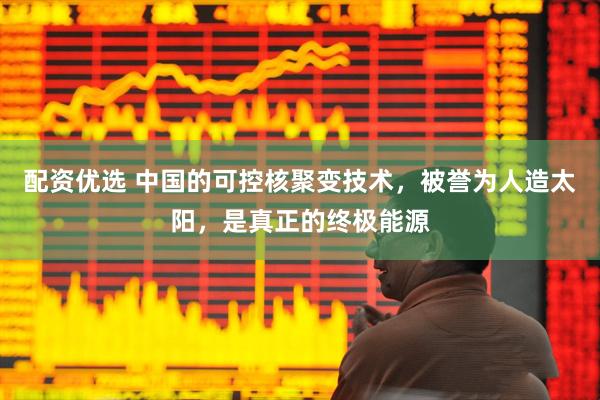 配资优选 中国的可控核聚变技术，被誉为人造太阳，是真正的终极能源