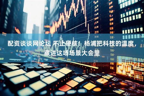 配资谈谈网论坛 不止硬核！杨浦把科技的温度，藏进这场场景大会里