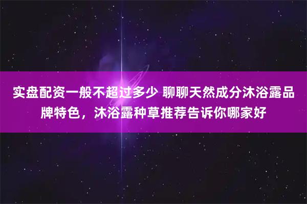 实盘配资一般不超过多少 聊聊天然成分沐浴露品牌特色，沐浴露种草推荐告诉你哪家好