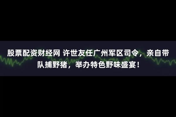 股票配资财经网 许世友任广州军区司令，亲自带队捕野猪，举办特色野味盛宴！