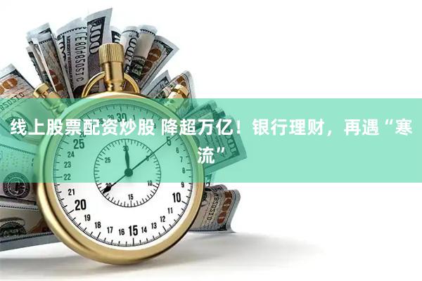 线上股票配资炒股 降超万亿！银行理财，再遇“寒流”